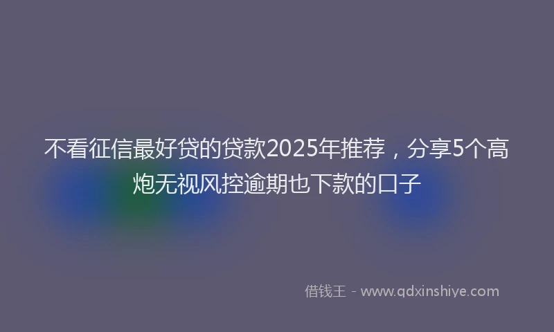 不看征信最好贷的贷款2025年推荐，分享5个高炮无视风控逾期也下款的口子
