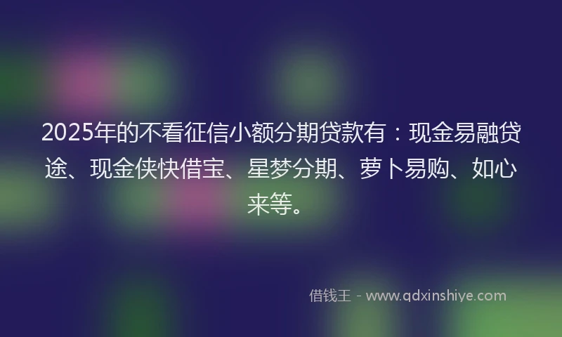 2025年的不看征信小额分期贷款有：现金易融贷途、现金侠快借宝、星梦分期、萝卜易购、如心来等。