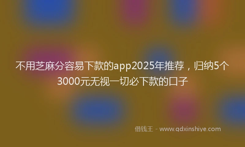 不用芝麻分容易下款的app2025年推荐，归纳5个3000元无视一切必下款的口子