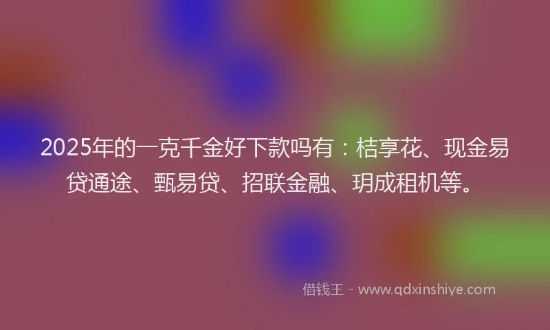 2025年的一克千金好下款吗有：桔享花、现金易贷通途、甄易贷、招联金融、玥成租机等。