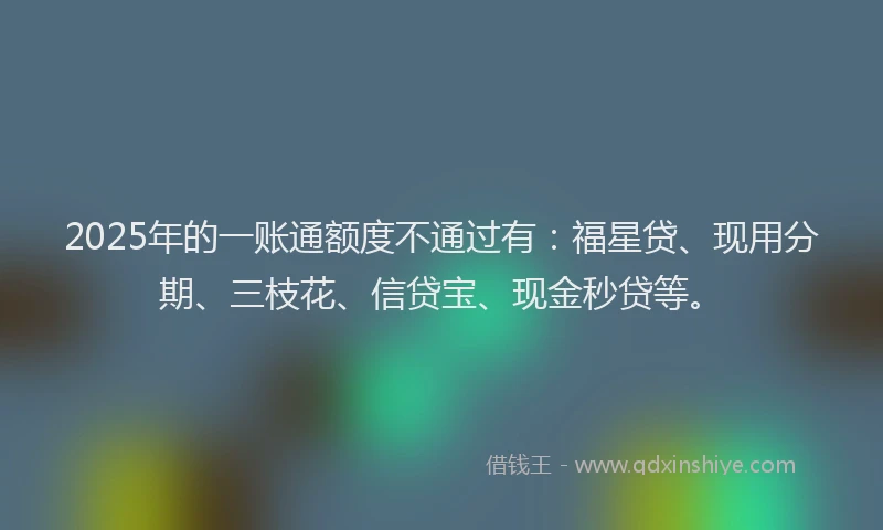 2025年的一账通额度不通过有：福星贷、现用分期、三枝花、信贷宝、现金秒贷等。