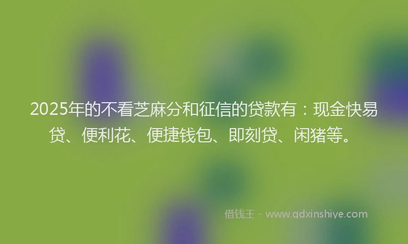 2025年的不看芝麻分和征信的贷款有：现金快易贷、便利花、便捷钱包、即刻贷、闲猪等。