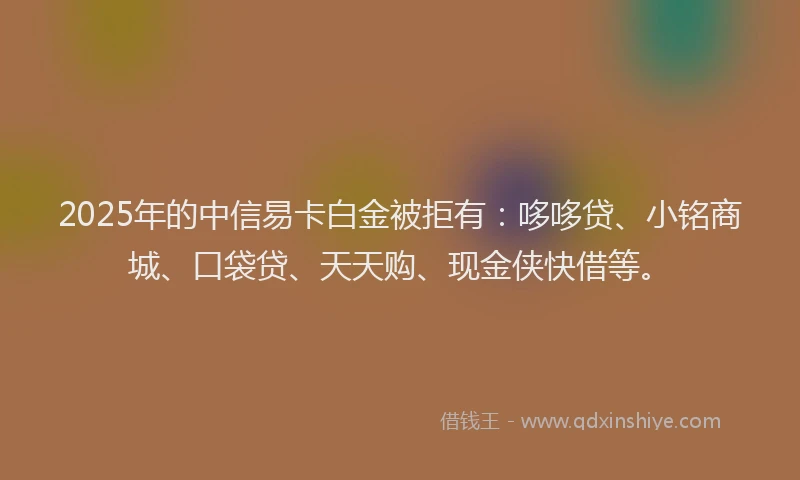 2025年的中信易卡白金被拒有：哆哆贷、小铭商城、口袋贷、天天购、现金侠快借等。