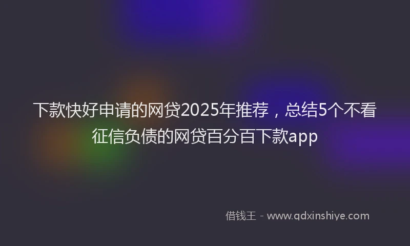 下款快好申请的网贷2025年推荐，总结5个不看征信负债的网贷百分百下款app