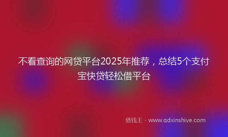 不看查询的网贷平台2025年推荐，总结5个支付宝快贷轻松借平台