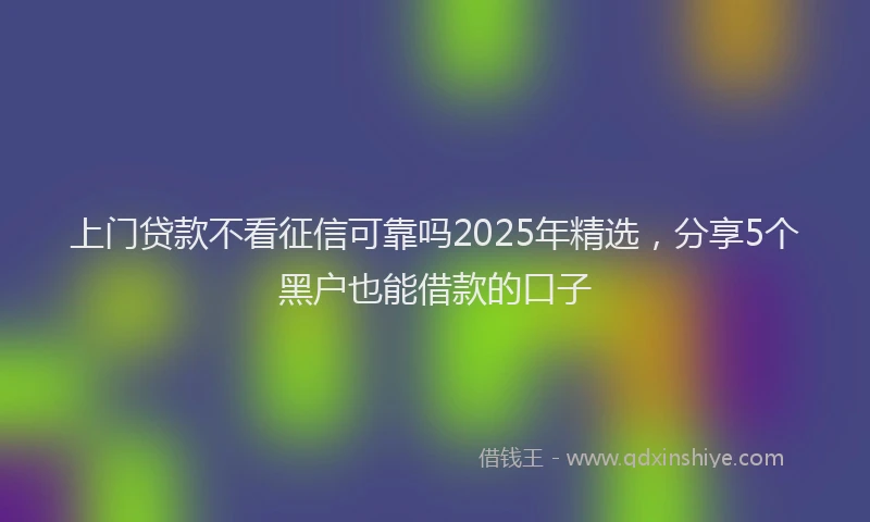 上门贷款不看征信可靠吗2025年精选，分享5个黑户也能借款的口子
