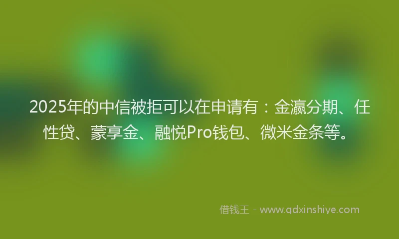 2025年的中信被拒可以在申请有：金瀛分期、任性贷、蒙享金、融悦Pro钱包、微米金条等。