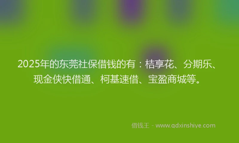 2025年的东莞社保借钱的有：桔享花、分期乐、现金侠快借通、柯基速借、宝盈商城等。