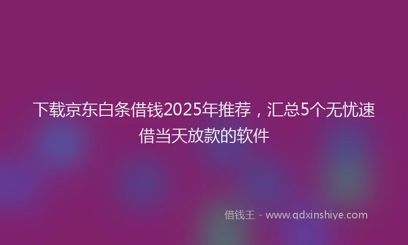 下载京东白条借钱2025年推荐，汇总5个无忧速借当天放款的软件