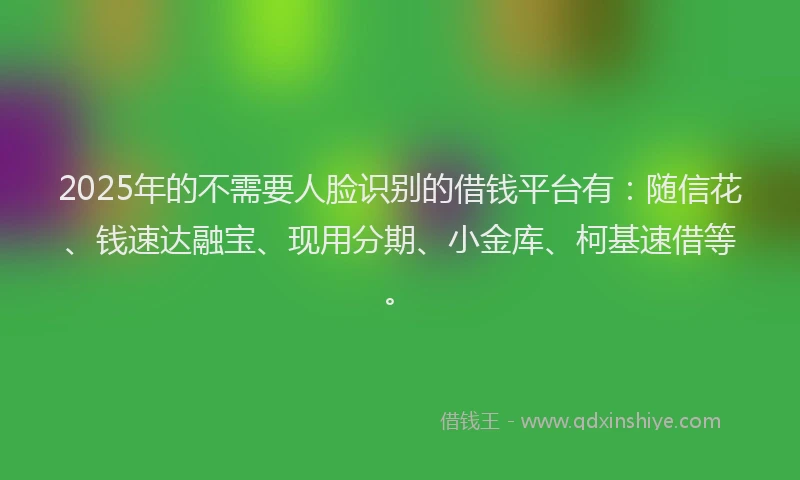 2025年的不需要人脸识别的借钱平台有：随信花、钱速达融宝、现用分期、小金库、柯基速借等。