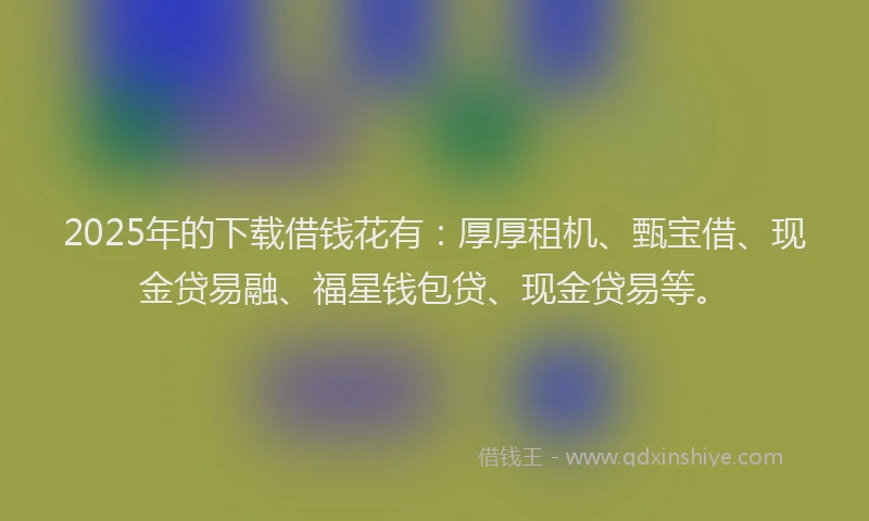 2025年的下载借钱花有：厚厚租机、甄宝借、现金贷易融、福星钱包贷、现金贷易等。