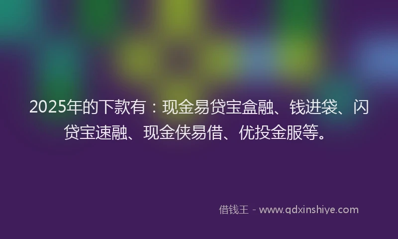 2025年的下款有：现金易贷宝盒融、钱进袋、闪贷宝速融、现金侠易借、优投金服等。