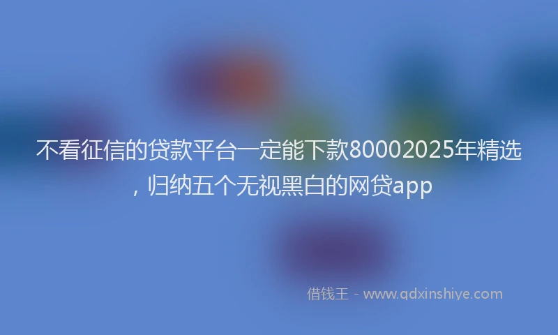 不看征信的贷款平台一定能下款80002025年精选，归纳五个无视黑白的网贷app