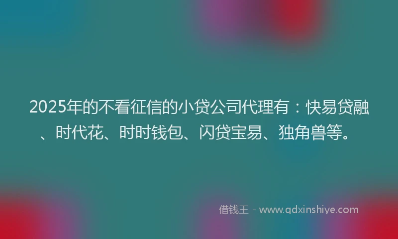 2025年的不看征信的小贷公司代理有：快易贷融、时代花、时时钱包、闪贷宝易、独角兽等。