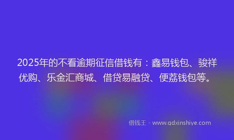 2025年的不看逾期征信借钱有：鑫易钱包、骏祥优购、乐金汇商城、借贷易融贷、便荔钱包等。