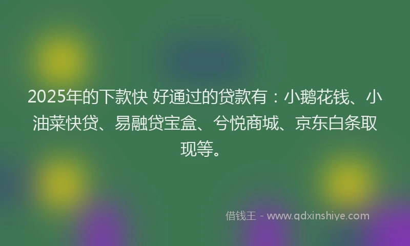 2025年的下款快 好通过的贷款有：小鹅花钱、小油菜快贷、易融贷宝盒、兮悦商城、京东白条取现等。
