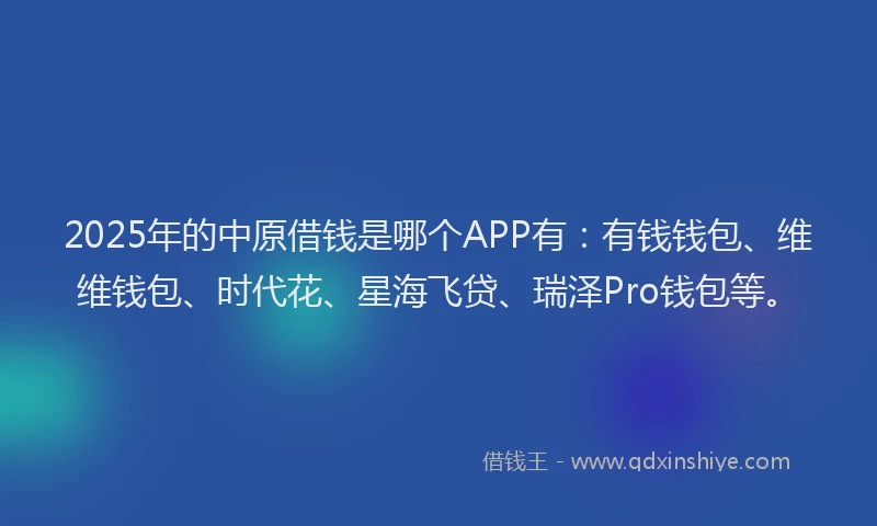2025年的中原借钱是哪个APP有：有钱钱包、维维钱包、时代花、星海飞贷、瑞泽Pro钱包等。
