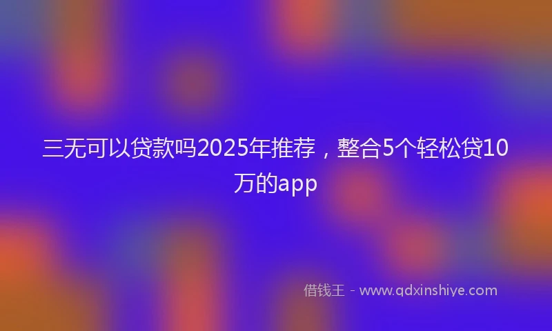 三无可以贷款吗2025年推荐，整合5个轻松贷10万的app