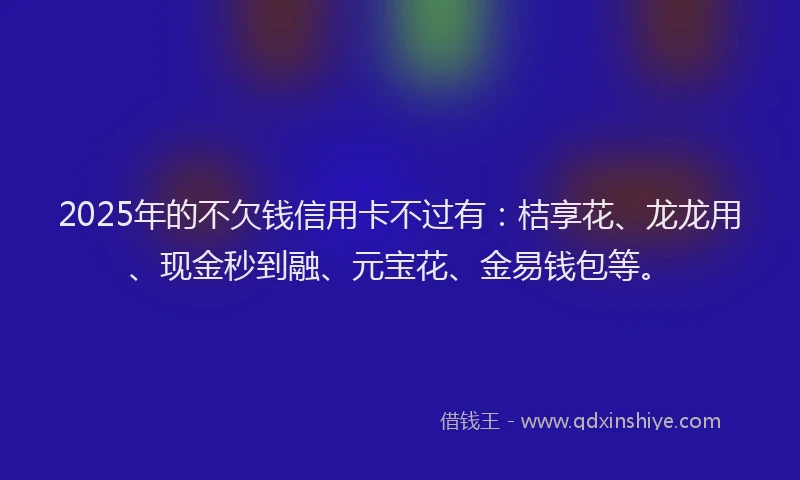 2025年的不欠钱信用卡不过有：桔享花、龙龙用、现金秒到融、元宝花、金易钱包等。