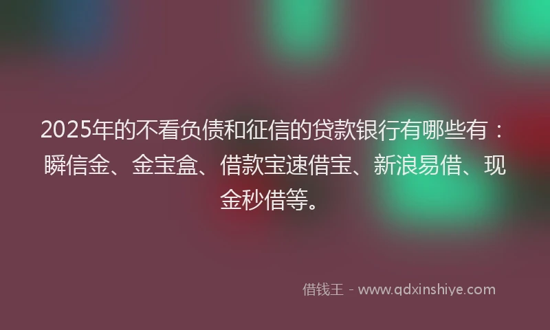 2025年的不看负债和征信的贷款银行有哪些有：瞬信金、金宝盒、借款宝速借宝、新浪易借、现金秒借等。