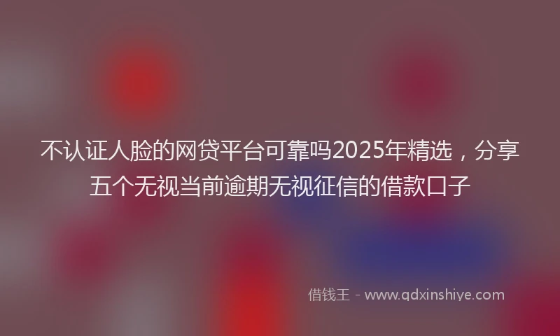 不认证人脸的网贷平台可靠吗2025年精选，分享五个无视当前逾期无视征信的借款口子