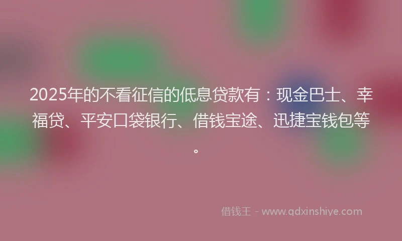 2025年的不看征信的低息贷款有：现金巴士、幸福贷、平安口袋银行、借钱宝途、迅捷宝钱包等。