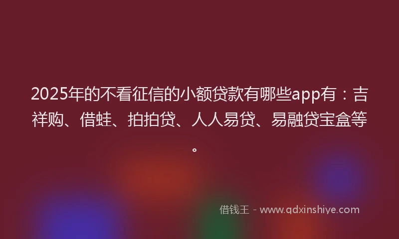 2025年的不看征信的小额贷款有哪些app有：吉祥购、借蛙、拍拍贷、人人易贷、易融贷宝盒等。