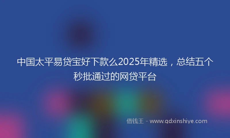 中国太平易贷宝好下款么2025年精选，总结五个秒批通过的网贷平台