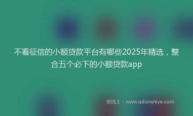 不看征信的小额贷款平台有哪些2025年精选，整合五个必下的小额贷款app