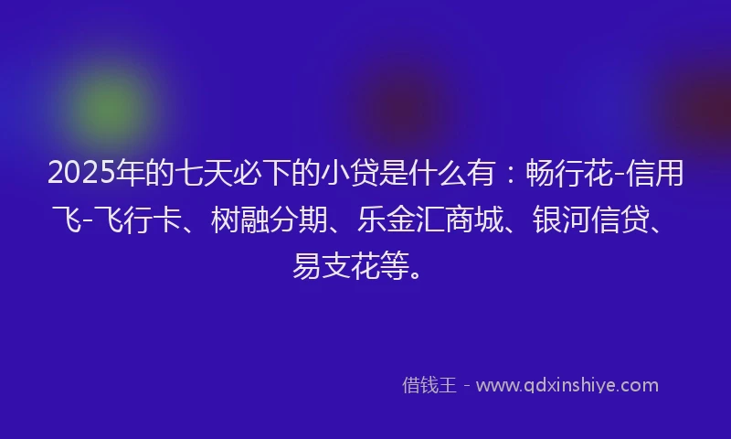 2025年的七天必下的小贷是什么有：畅行花-信用飞-飞行卡、树融分期、乐金汇商城、银河信贷、易支花等。