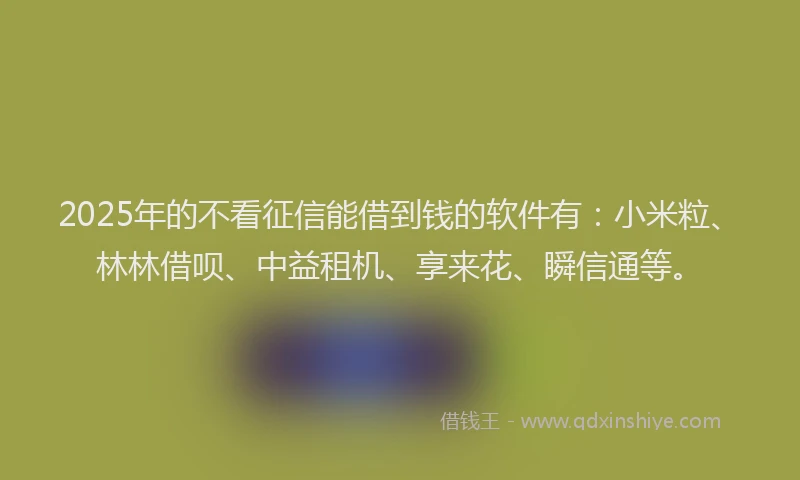 2025年的不看征信能借到钱的软件有：小米粒、林林借呗、中益租机、享来花、瞬信通等。