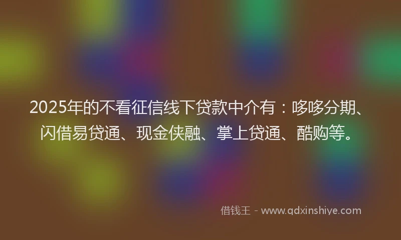 2025年的不看征信线下贷款中介有：哆哆分期、闪借易贷通、现金侠融、掌上贷通、酷购等。