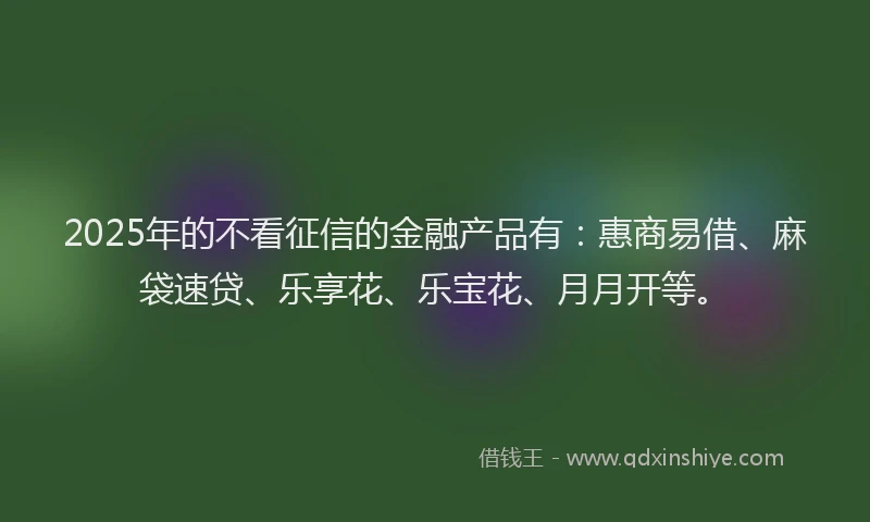 2025年的不看征信的金融产品有：惠商易借、麻袋速贷、乐享花、乐宝花、月月开等。