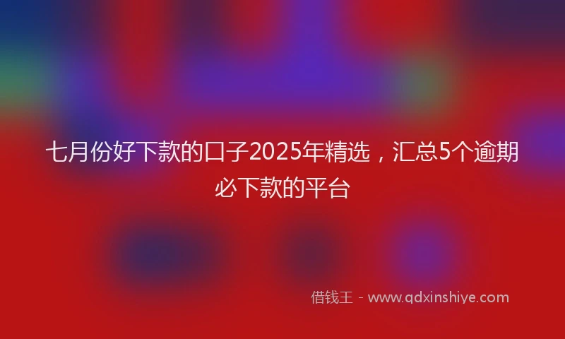 七月份好下款的口子2025年精选，汇总5个逾期必下款的平台