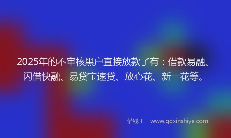 2025年的不审核黑户直接放款了有：借款易融、闪借快融、易贷宝速贷、放心花、新一花等。