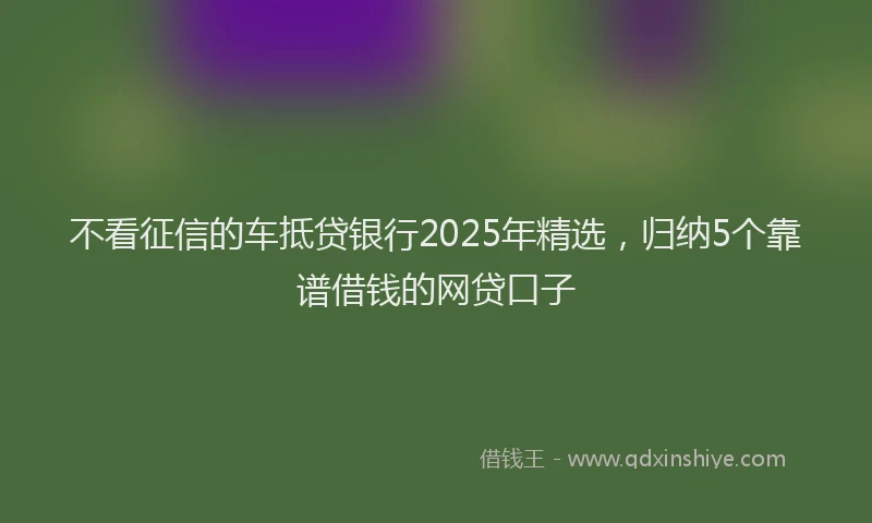 不看征信的车抵贷银行2025年精选，归纳5个靠谱借钱的网贷口子