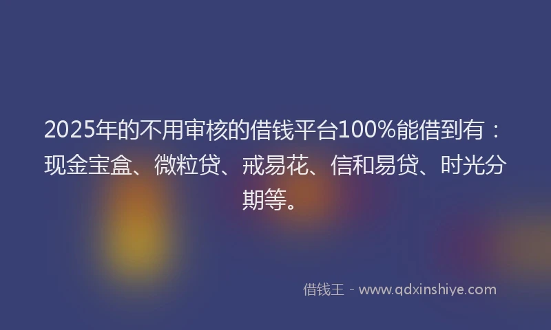2025年的不用审核的借钱平台100%能借到有：现金宝盒、微粒贷、戒易花、信和易贷、时光分期等。