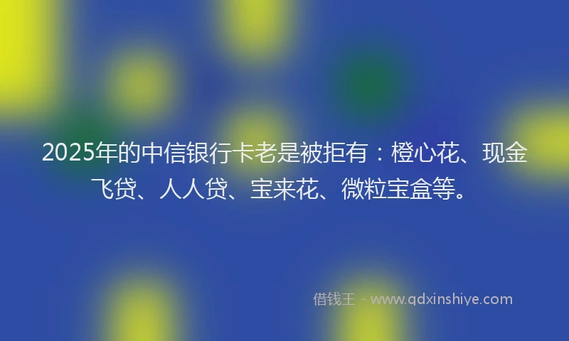 2025年的中信银行卡老是被拒有：橙心花、现金飞贷、人人贷、宝来花、微粒宝盒等。