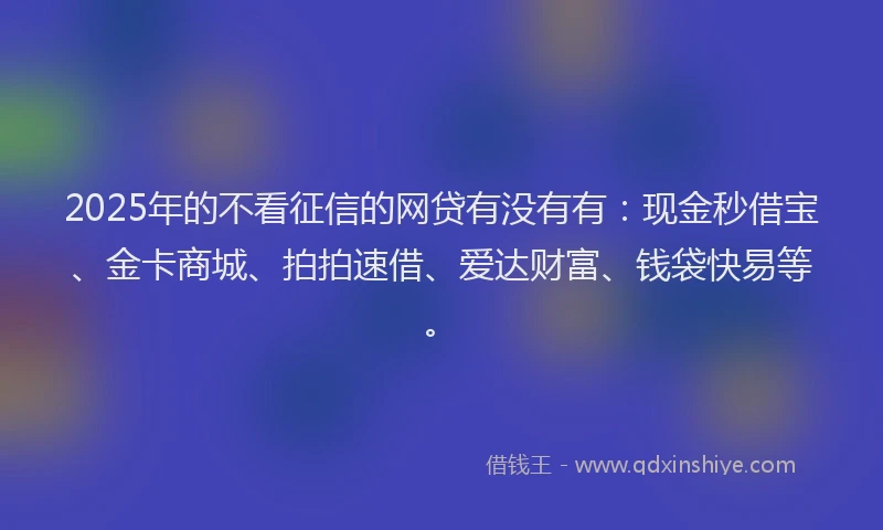 2025年的不看征信的网贷有没有有：现金秒借宝、金卡商城、拍拍速借、爱达财富、钱袋快易等。