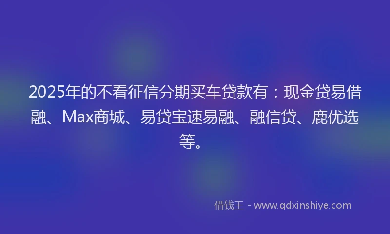 2025年的不看征信分期买车贷款有：现金贷易借融、Max商城、易贷宝速易融、融信贷、鹿优选等。