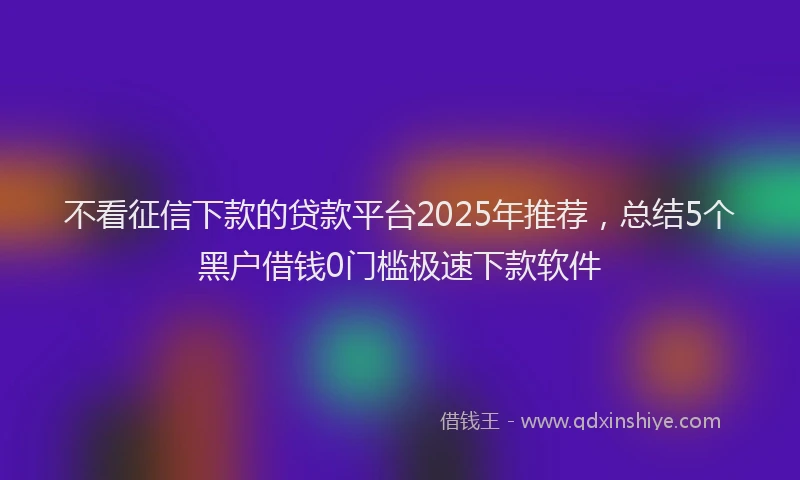 不看征信下款的贷款平台2025年推荐，总结5个黑户借钱0门槛极速下款软件