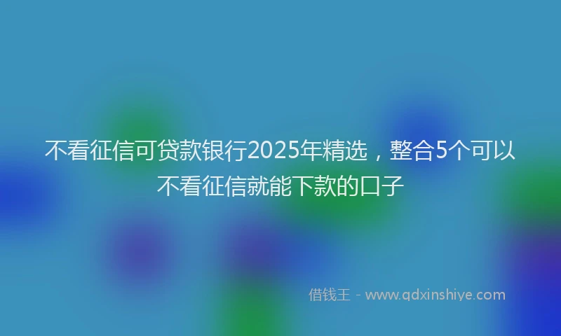 不看征信可贷款银行2025年精选，整合5个可以不看征信就能下款的口子