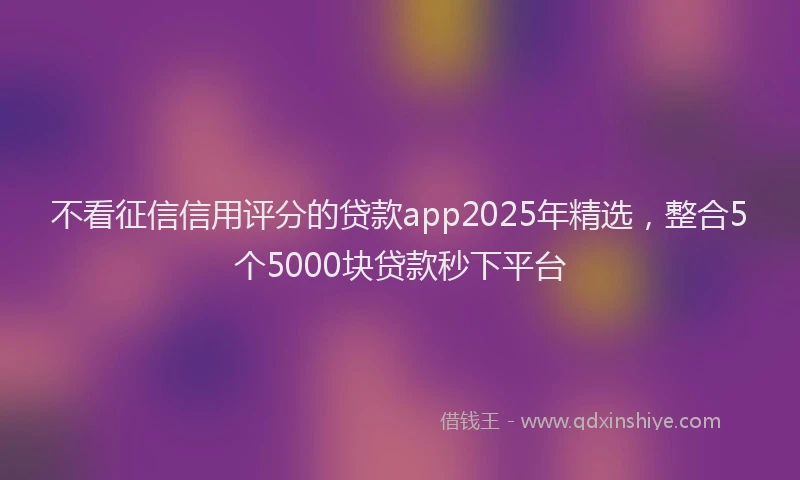 不看征信信用评分的贷款app2025年精选，整合5个5000块贷款秒下平台