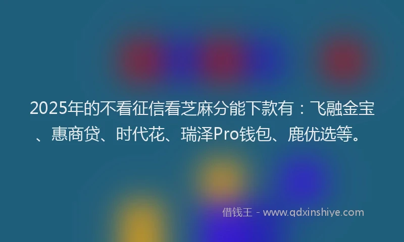 2025年的不看征信看芝麻分能下款有：飞融金宝、惠商贷、时代花、瑞泽Pro钱包、鹿优选等。