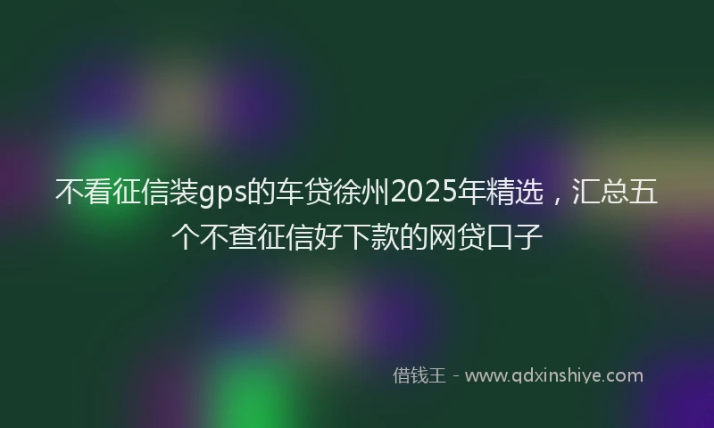 不看征信装gps的车贷徐州2025年精选，汇总五个不查征信好下款的网贷口子