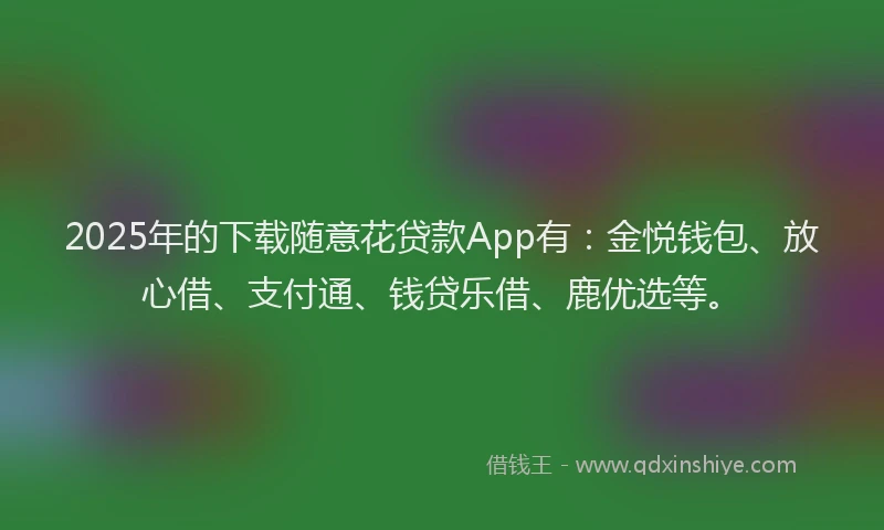 2025年的下载随意花贷款App有：金悦钱包、放心借、支付通、钱贷乐借、鹿优选等。