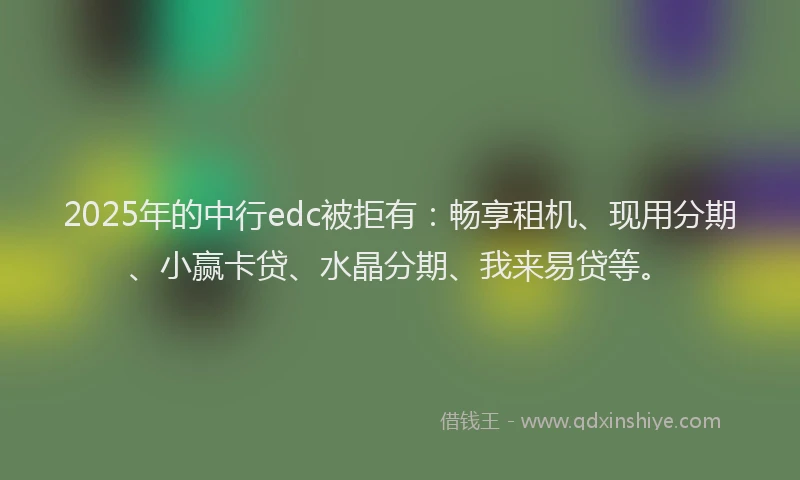 2025年的中行edc被拒有：畅享租机、现用分期、小赢卡贷、水晶分期、我来易贷等。