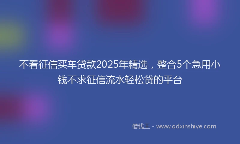 不看征信买车贷款2025年精选，整合5个急用小钱不求征信流水轻松贷的平台