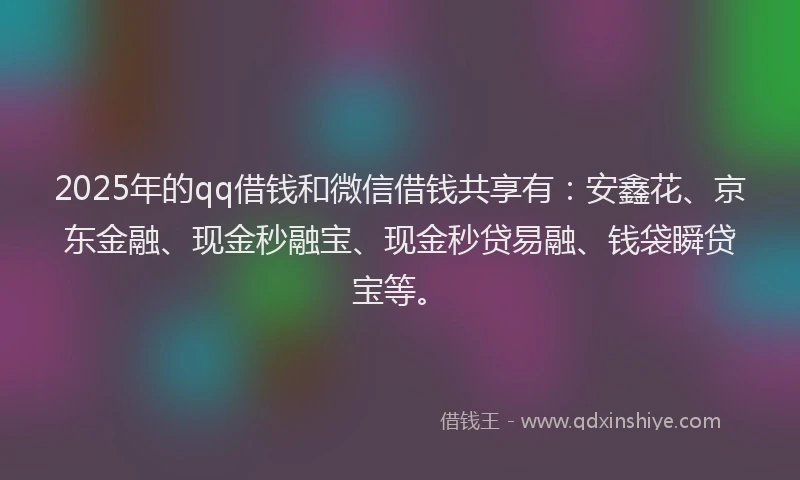 2025年的qq借钱和微信借钱共享有：安鑫花、京东金融、现金秒融宝、现金秒贷易融、钱袋瞬贷宝等。