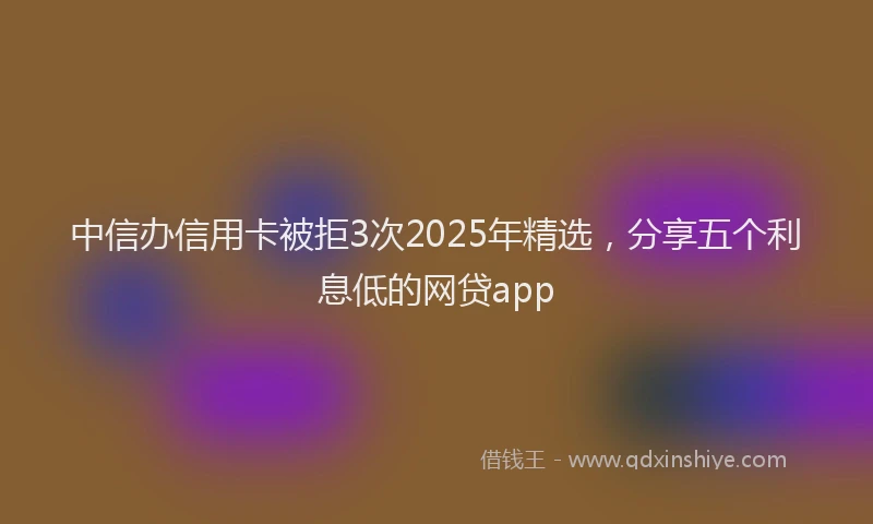中信办信用卡被拒3次2025年精选，分享五个利息低的网贷app